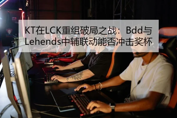 KT在LCK重组破局之战：Bdd与Lehends中辅联动能否冲击奖杯